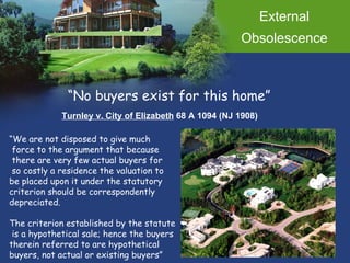 External Obsolescence “ No buyers exist for this home” Turnley v. City of Elizabeth  68 A 1094 (NJ 1908) “ We are not disposed to give much force to the argument that because there are very few actual buyers for so costly a residence the valuation to  be placed upon it under the statutory  criterion should be correspondently  depreciated.  The criterion established by the statute is a hypothetical sale; hence the buyers  therein referred to are hypothetical buyers, not actual or existing buyers” 