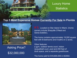 Luxury Home  Statistics Top 5 Most Expensive Homes  Currently For Sale  in Florida # 5 .  Located on Star Island in Miami. (home  owners include Shaquille O'Neal and  Gloria Estefan).  The home contains approximately 19,500 square  feet with 8-bedrooms and 8 baths on 2 acres.  Other features: a gym, outdoor tennis court, indoor racquetball court, pool and 250 feet of  dock space, and a separate guesthouse. The home sold for $18,800,000 in 8/2004.  Asking Price? $32,000,000 