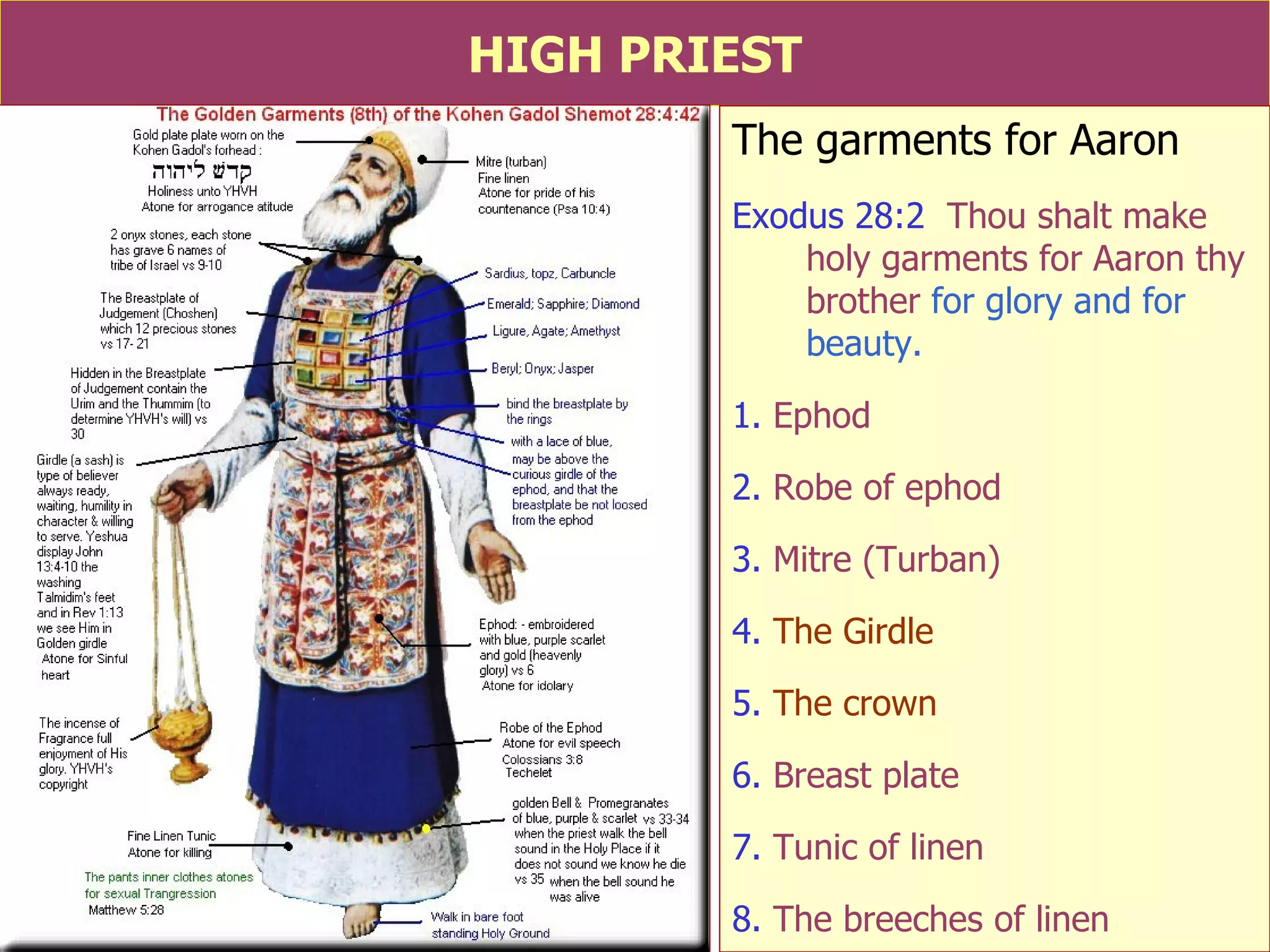 HIGH PRIEST The garments for Aaron Exodus 28:2   Thou shalt make holy garments for Aaron thy brother  for glory and for beauty. 1.  Ephod 2.  Robe of ephod 3.  Mitre (Turban) 4.  The Girdle 5.  The crown 6.  Breast plate 7.  Tunic of linen 8.  The breeches of linen  