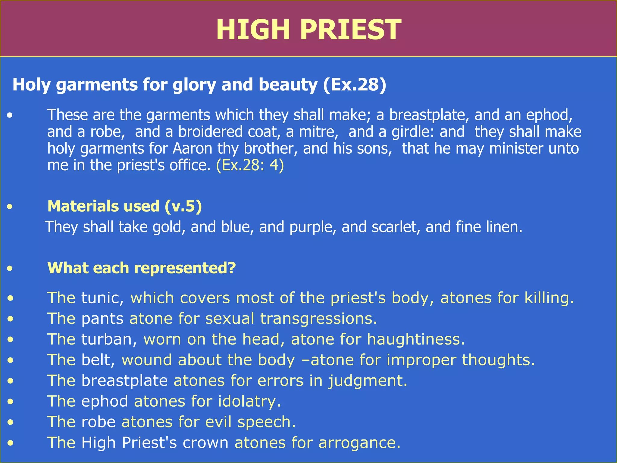 HIGH PRIEST Holy garments for glory and beauty (Ex.28) These are the garments which they shall make; a breastplate, and an ephod,  and a robe,  and a broidered coat, a mitre,  and a girdle: and  they shall make holy garments for Aaron thy brother, and his sons,  that he may minister unto  me in the priest's office.  (Ex.28: 4) Materials used (v.5) They shall take gold, and blue, and purple, and scarlet, and fine linen. What each represented? The  tunic,  which covers most of the priest's body, atones for killing.  The  pants  atone for sexual transgressions.  The  turban,  worn on the head, atone for haughtiness.  The  belt,  wound about the body –atone for improper thoughts.  The  breastplate  atones for errors in judgment.  The  ephod  atones for idolatry.  The  robe  atones for evil speech.  The  High Priest's   crown  atones for arrogance.  