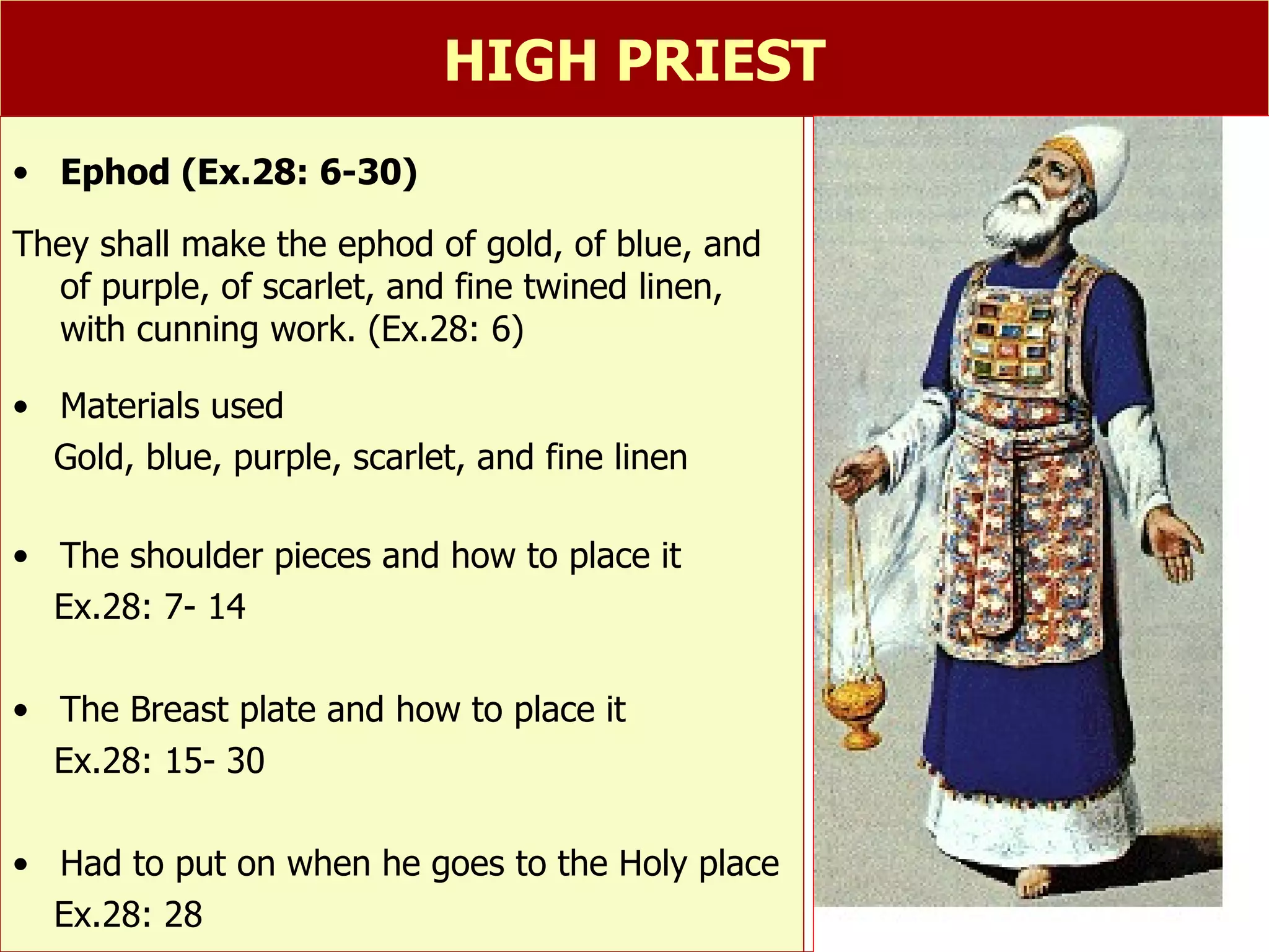 HIGH PRIEST 1.Ephod   Ephod (Ex.28: 6-30) They shall make the ephod of gold, of blue, and of purple, of scarlet, and fine twined linen, with cunning work. (Ex.28: 6) Materials used Gold, blue, purple, scarlet, and fine linen The shoulder pieces and how to place it Ex.28: 7- 14 The Breast plate and how to place it Ex.28: 15- 30 Had to put on when he goes to the Holy place Ex.28: 28 