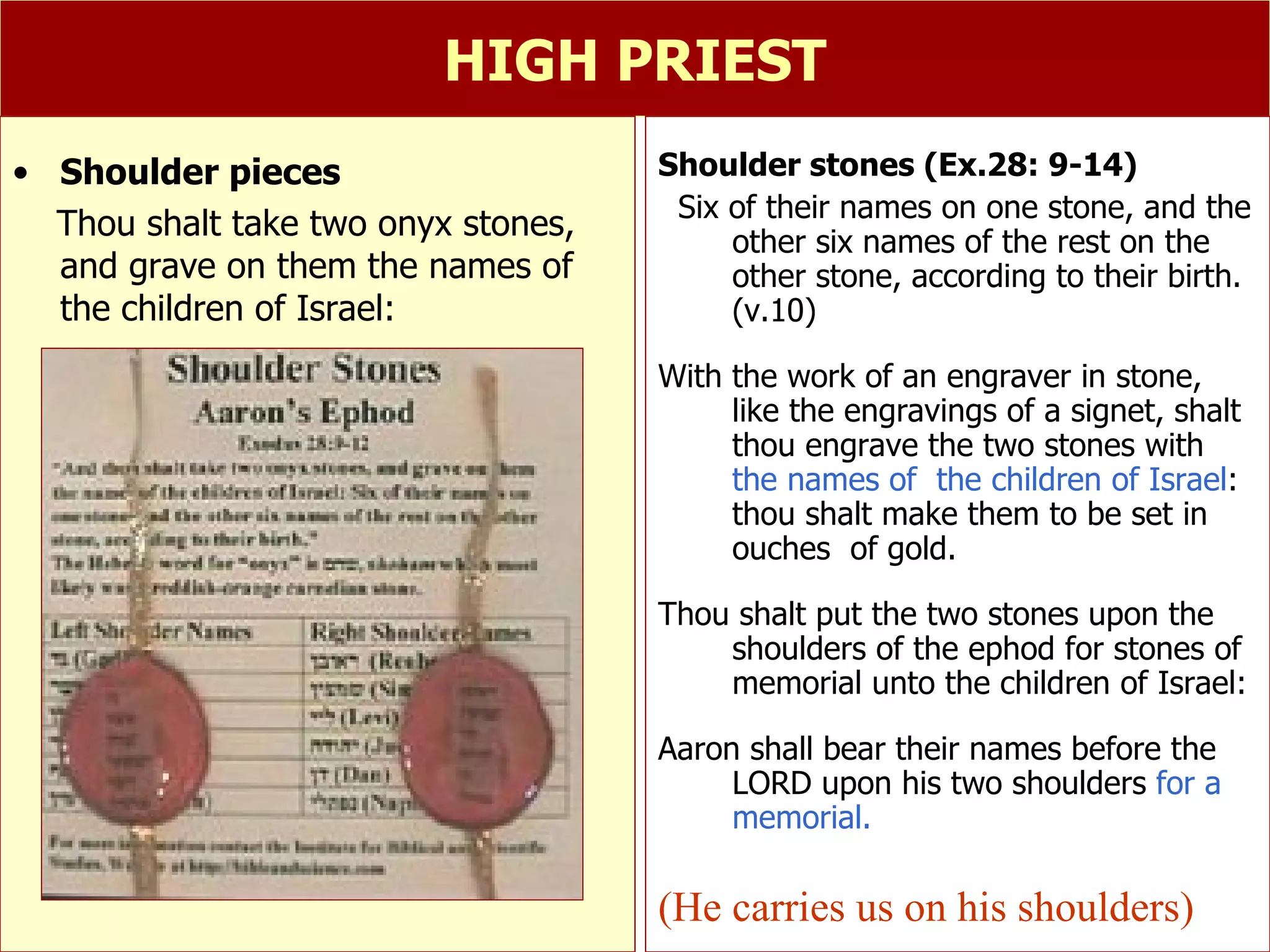 HIGH PRIEST Shoulder stones (Ex.28: 9-14) Six of their names on one stone, and the other six names of the rest on the other stone, according to their birth. (v.10) With the work of an engraver in stone, like the engravings of a signet, shalt thou engrave the two stones with  the names of  the children of Israel : thou shalt make them to be set in ouches  of gold. Thou shalt put the two stones upon the shoulders of the ephod for stones of memorial unto the children of Israel:  Aaron shall bear their names before the  LORD upon his two shoulders  for a memorial. (He carries us on his shoulders) Shoulder pieces Thou shalt take two onyx stones, and grave on them the names of the children of Israel: 