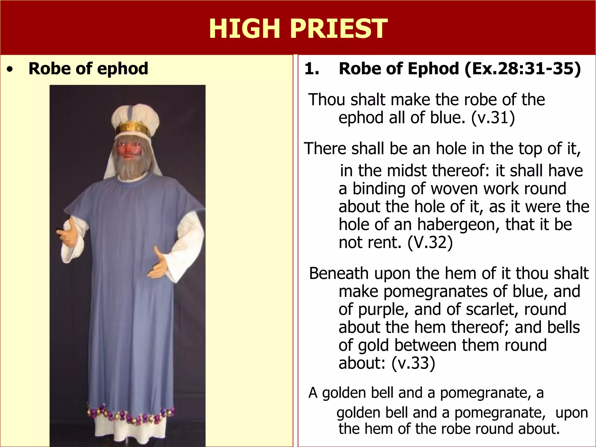 HIGH PRIEST Robe of Ephod (Ex.28:31-35) Thou shalt make the robe of the ephod all of blue. (v.31) There shall be an hole in the top of it,  in the midst thereof: it shall have a binding of woven work round about the hole of it, as it were the hole of an habergeon, that it be not rent. (V.32) Beneath upon the hem of it thou shalt make pomegranates of blue, and of purple, and of scarlet, round about the hem thereof; and bells of gold between them round about: (v.33) A golden bell and a pomegranate, a  golden bell and a pomegranate,  upon the hem of the robe round about. Robe of ephod 