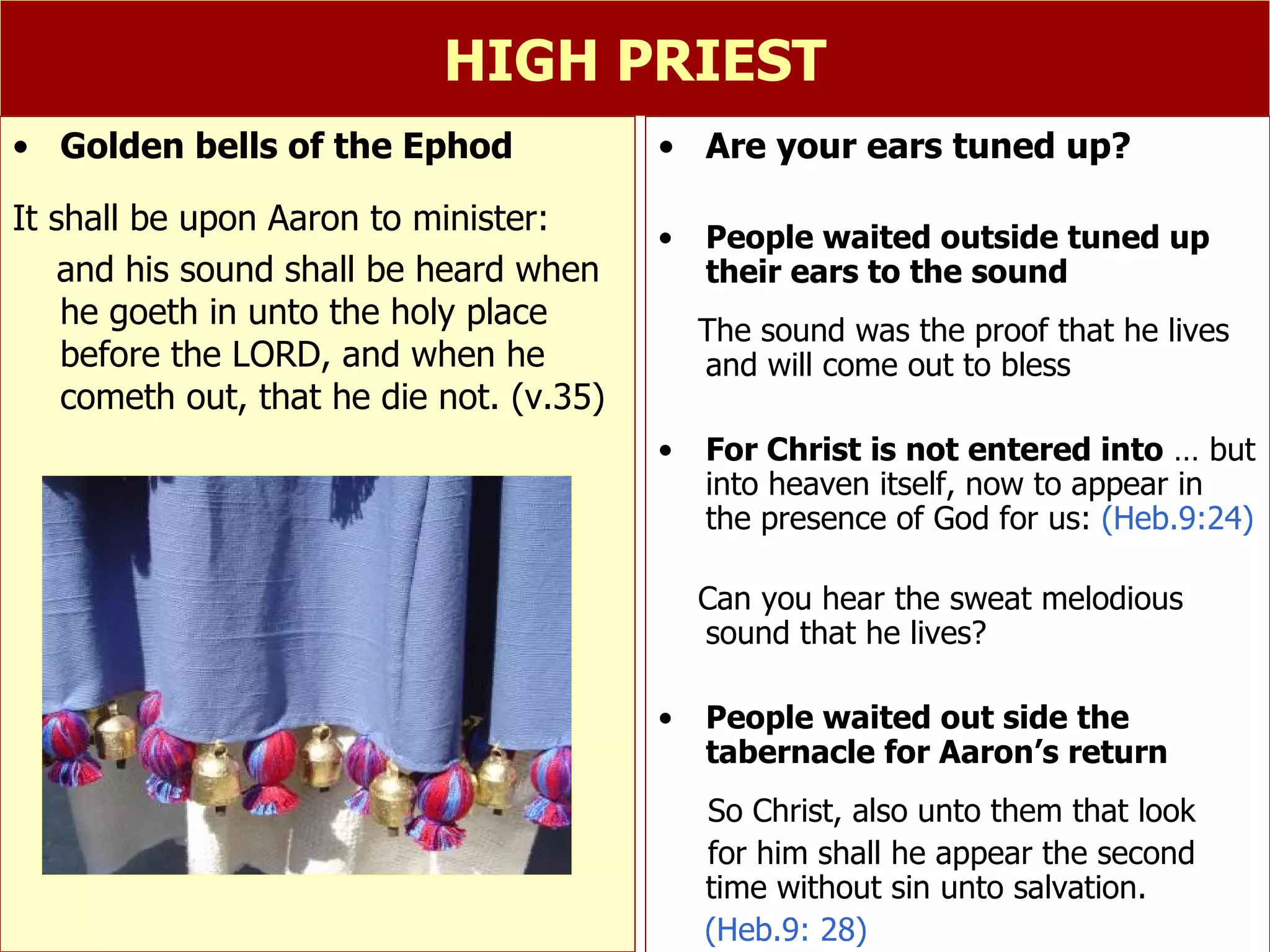 HIGH PRIEST Are your ears tuned up? People waited outside tuned up their ears to the sound The sound was the proof that he lives and will come out to bless For Christ is not entered into  … but into heaven itself, now to appear in the presence of God for us:  (Heb.9:24) Can you hear the sweat melodious sound that he lives? People waited out side the tabernacle for Aaron’s return So Christ, also unto them that look  for him shall he appear the second time without sin unto salvation. (Heb.9: 28) Golden bells of the Ephod It shall be upon Aaron to minister:  and his sound shall be heard when he goeth in unto the holy place before the LORD, and when he cometh out, that he die not. (v.35) 