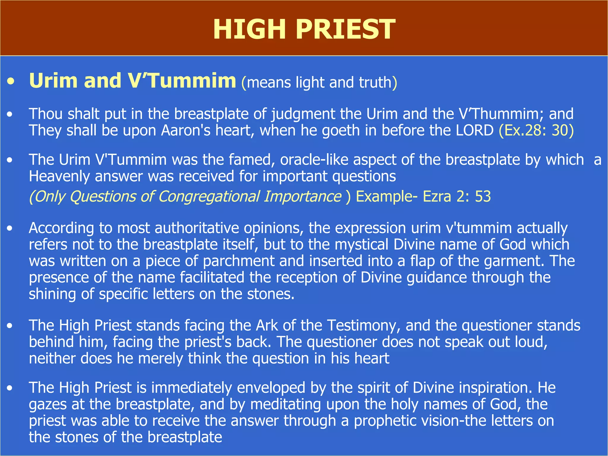HIGH PRIEST Urim and V’Tummim   ( means light and truth ) Thou shalt put in the breastplate of judgment the Urim and the V’Thummim; and  They shall be upon Aaron's heart, when he goeth in before the LORD  (Ex.28: 30) The Urim V'Tummim was the famed, oracle-like aspect of the breastplate by which  a Heavenly answer was received for important questions   (Only Questions of Congregational Importance  ) Example- Ezra 2: 53 According to most authoritative opinions, the expression urim v'tummim actually refers not to the breastplate itself, but to the mystical Divine name of God which  was written on a piece of parchment and inserted into a flap of the garment. The presence of the name facilitated the reception of Divine guidance through the shining of specific letters on the stones. The High Priest stands facing the Ark of the Testimony, and the questioner stands behind him, facing the priest's back. The questioner does not speak out loud,  neither does he merely think the question in his heart The High Priest is immediately enveloped by the spirit of Divine inspiration. He  gazes at the breastplate, and by meditating upon the holy names of God, the  priest was able to receive the answer through a prophetic vision-the letters on  the stones of the breastplate   