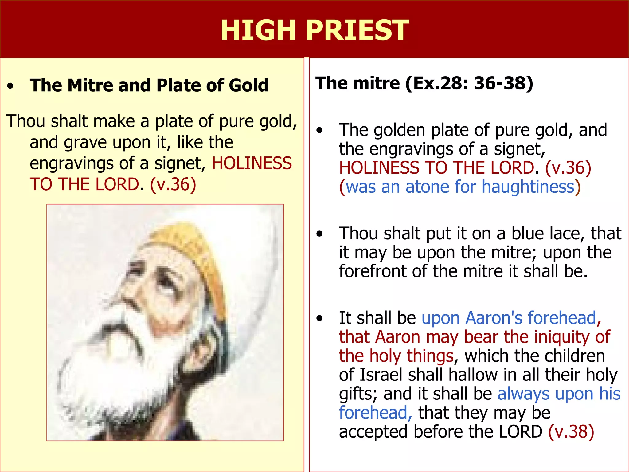 HIGH PRIEST The mitre (Ex.28: 36-38) The golden plate of pure gold, and the engravings of a signet,  HOLINESS TO THE LORD .  (v.36) ( was an atone for haughtiness ) Thou shalt put it on a blue lace, that it may be upon the mitre; upon the forefront of the mitre it shall be. It shall be  upon Aaron's forehead , that Aaron may bear the iniquity of the holy things , which the children of Israel shall hallow in all their holy gifts; and it shall be  always upon his forehead,  that they may be accepted before the LORD  (v.38) The Mitre and Plate of Gold Thou shalt make a plate of pure gold, and grave upon it, like the engravings of a signet,  HOLINESS TO THE LORD .  (v.36) 