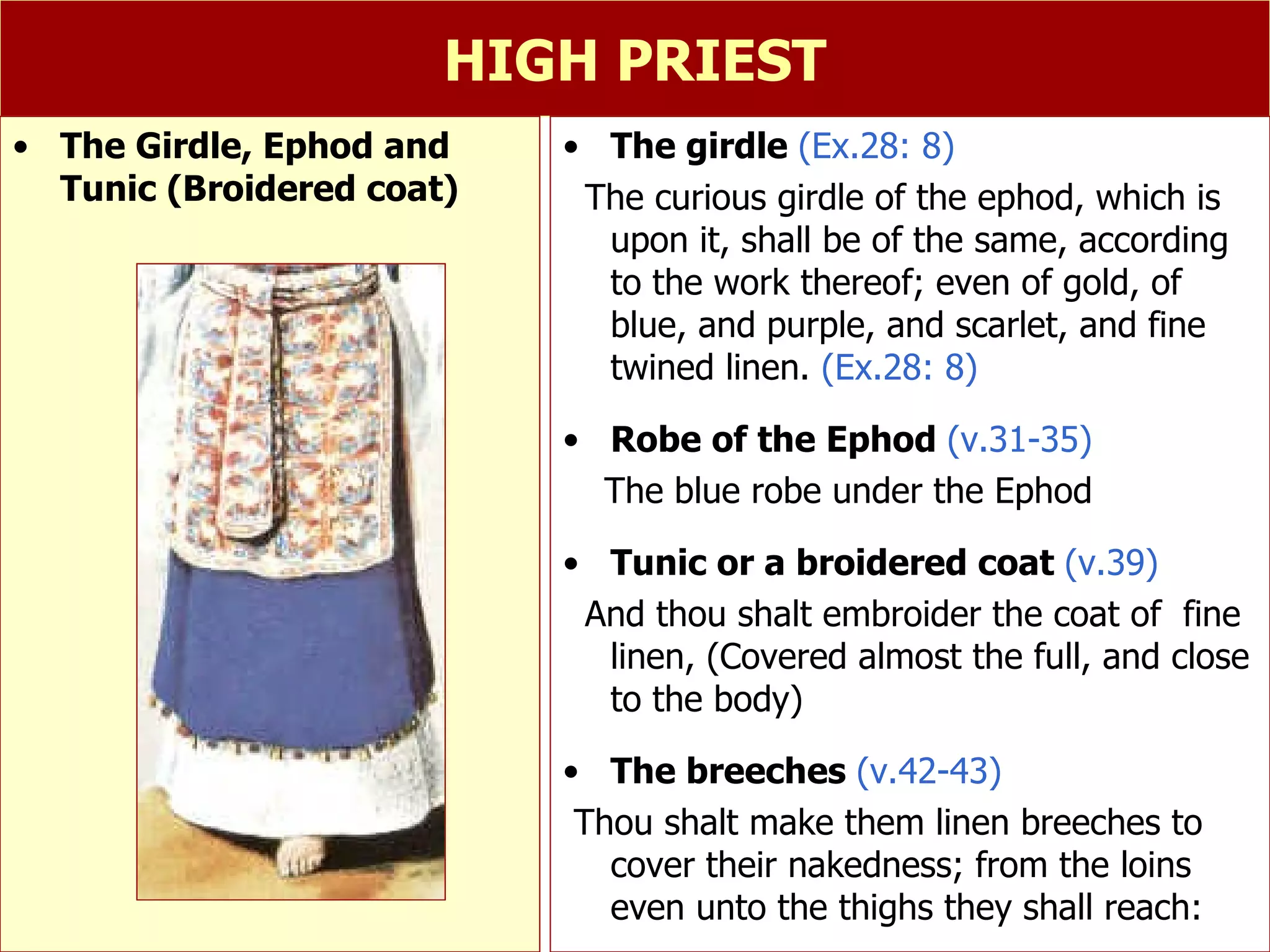 HIGH PRIEST The girdle  (Ex.28: 8) The curious girdle of the ephod, which is upon it, shall be of the same, according to the work thereof; even of gold, of blue, and purple, and scarlet, and fine twined linen.  (Ex.28: 8) Robe of the Ephod  (v.31-35) The blue robe under the Ephod  Tunic or a broidered coat  (v.39) And thou shalt embroider the coat of  fine linen, (Covered almost the full, and close to the body) The breeches  (v.42-43) Thou shalt make them linen breeches to cover their nakedness; from the loins even unto the thighs they shall reach:  The Girdle, Ephod and Tunic (Broidered coat) 