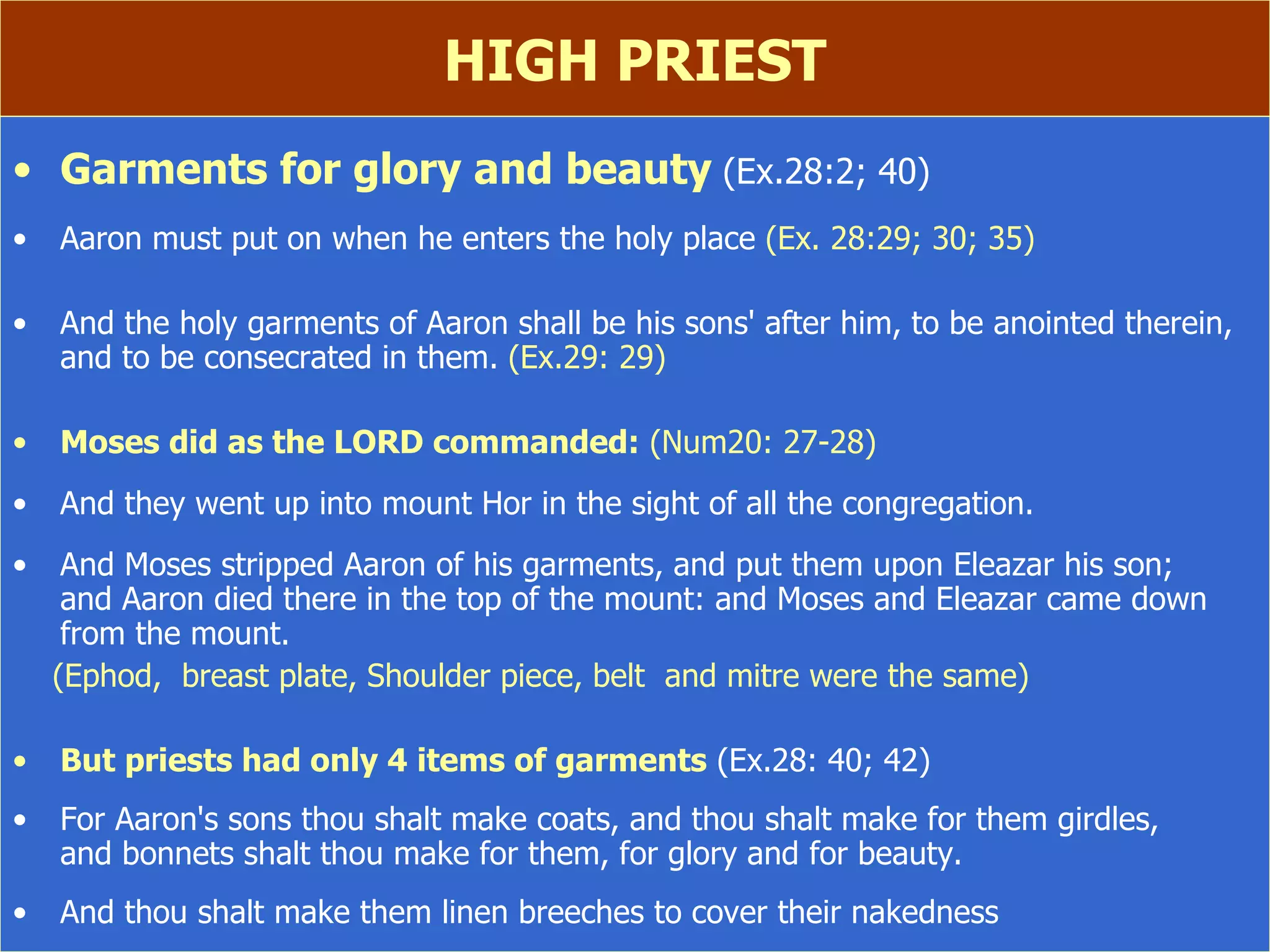HIGH PRIEST Garments for glory and beauty   (Ex.28:2; 40) Aaron must put on when he enters the holy place  (Ex. 28:29; 30; 35) And the holy garments of Aaron shall be his sons' after him, to be anointed therein, and to be consecrated in them.  (Ex.29: 29) Moses did as the LORD commanded:  (Num20: 27-28) And they went up into mount Hor in the sight of all the congregation. And Moses stripped Aaron of his garments, and put them upon Eleazar his son;  and Aaron died there in the top of the mount: and Moses and Eleazar came down from the mount. (Ephod,  breast plate, Shoulder piece, belt  and mitre were the same) But priests had only 4 items of garments  (Ex.28: 40; 42) For Aaron's sons thou shalt make coats, and thou shalt make for them girdles,  and bonnets shalt thou make for them, for glory and for beauty. And thou shalt make them linen breeches to cover their nakedness 