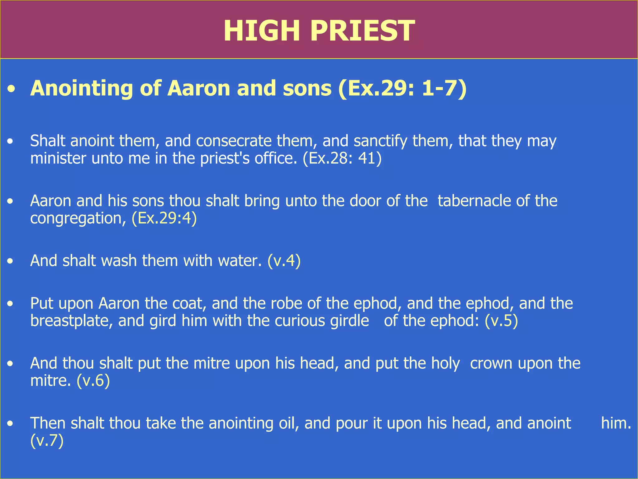 HIGH PRIEST Anointing of Aaron and sons (Ex.29: 1-7) Shalt  anoint them , and  consecrate them , and  sanctify them , that they may  minister unto me in the priest's office.  (Ex.28: 41) Aaron and his sons thou shalt bring unto the door of the  tabernacle of the congregation,  (Ex.29:4) And shalt wash them with water.  (v.4) Put upon Aaron the coat, and the robe of the ephod, and the ephod, and the breastplate, and gird him with the curious girdle  of the ephod:  (v.5) And thou shalt put the mitre upon his head, and put the holy  crown upon the  mitre.  (v.6) Then shalt thou take the anointing oil, and pour it upon his head, and anoint  him.  (v.7) 
