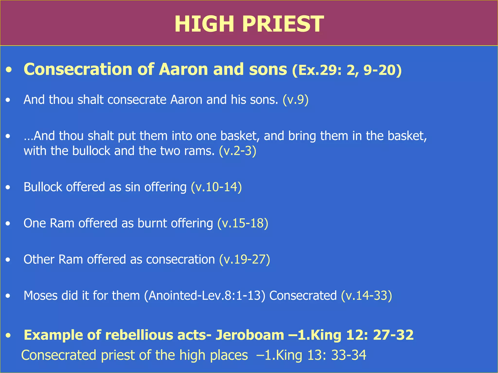 HIGH PRIEST Consecration of Aaron and sons  (Ex.29: 2, 9-20) And thou shalt consecrate Aaron and his sons.  (v.9) … And thou shalt put them into one basket, and bring them in the basket,  with the bullock and the two rams.  (v.2-3) Bullock offered as sin offering  (v.10-14) One Ram offered as burnt offering  (v.15-18) Other Ram offered as consecration  (v.19-27) Moses did it for them (Anointed-Lev.8:1-13) Consecrated  (v.14-33) Example of rebellious acts- Jeroboam –1.King 12: 27-32 Consecrated priest of the high places  –1.King 13: 33-34 