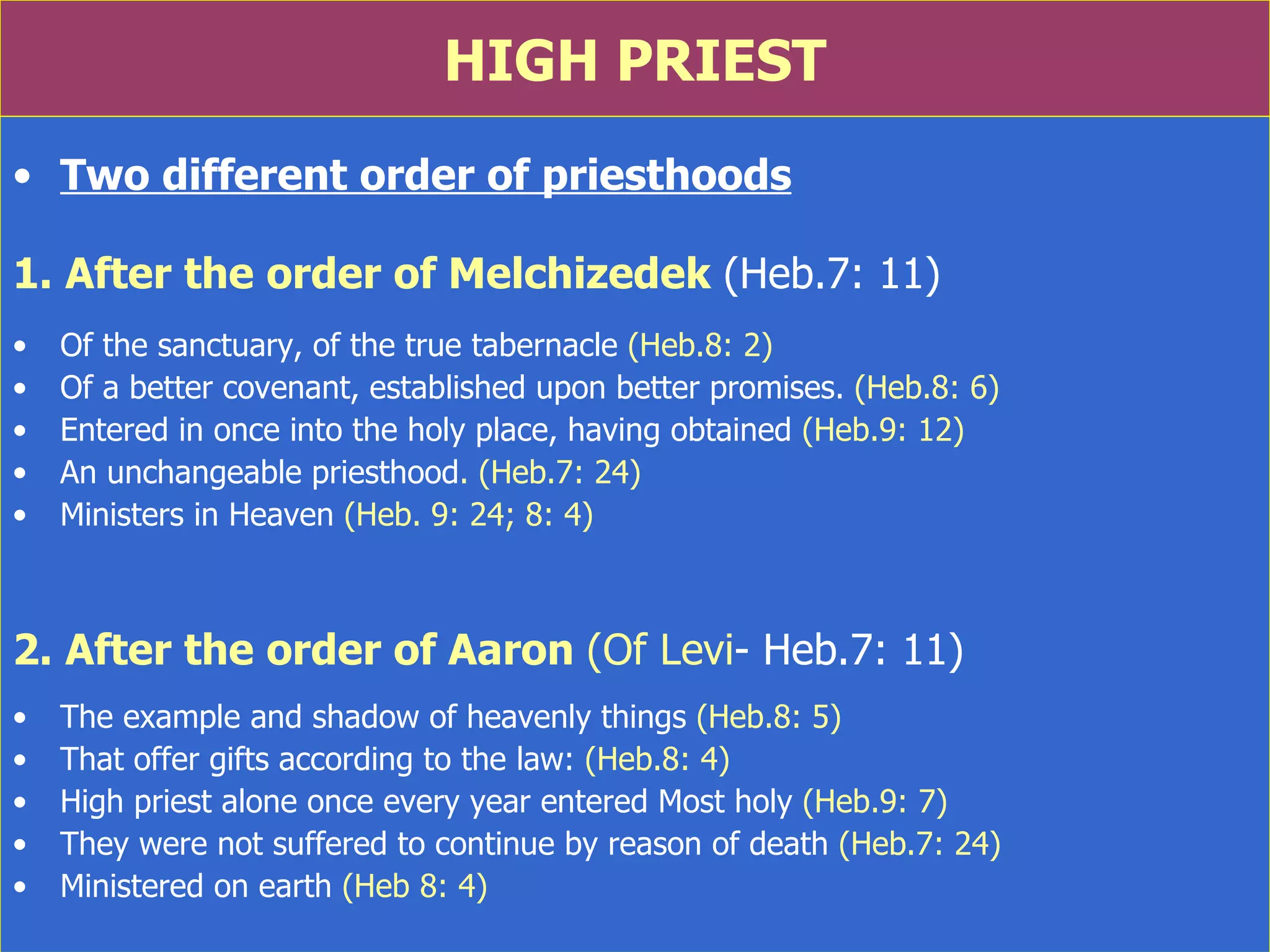 HIGH PRIEST Two different order of priesthoods 1. After the order of Melchizedek   (Heb.7: 11) Of the sanctuary, of the true tabernacle  (Heb.8: 2) Of a better covenant, established upon better promises.  (Heb.8: 6) Entered in once into the holy place, having obtained  (Heb.9: 12) An unchangeable priesthood . (Heb.7: 24) Ministers in Heaven  (Heb. 9: 24; 8: 4) 2. After the order of Aaron  (Of Levi - Heb.7: 11) The example and shadow of heavenly things  (Heb.8: 5)  That offer gifts according to the law:  (Heb.8: 4) High priest alone once every year entered Most holy  (Heb.9: 7) They were not suffered to continue by reason of death  (Heb.7: 24) Ministered on earth  (Heb 8: 4) 