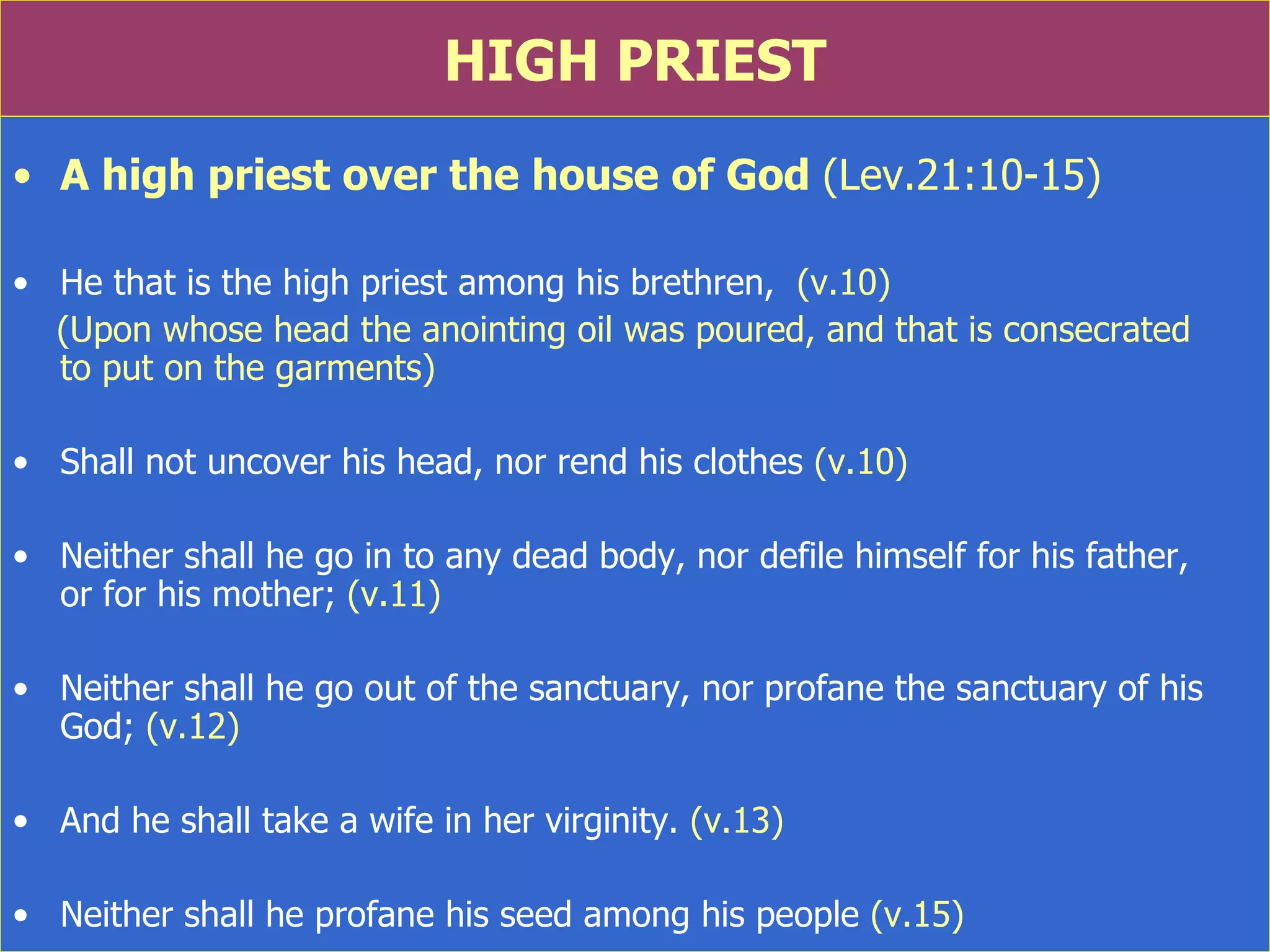 HIGH PRIEST A high priest over the house of God  (Lev.21:10-15) He that is the high priest among his brethren,  (v.10) (Upon whose head the anointing oil was poured, and that is consecrated  to put on the garments)  Shall not uncover his head, nor rend his clothes  (v.10) Neither shall he go in to any dead body, nor defile himself for his father,  or for his mother;  (v.11) Neither shall he go out of the sanctuary, nor profane the sanctuary of his God;  (v.12) And he shall take a wife in her virginity.  (v.13) Neither shall he profane his seed among his people  (v.15) 