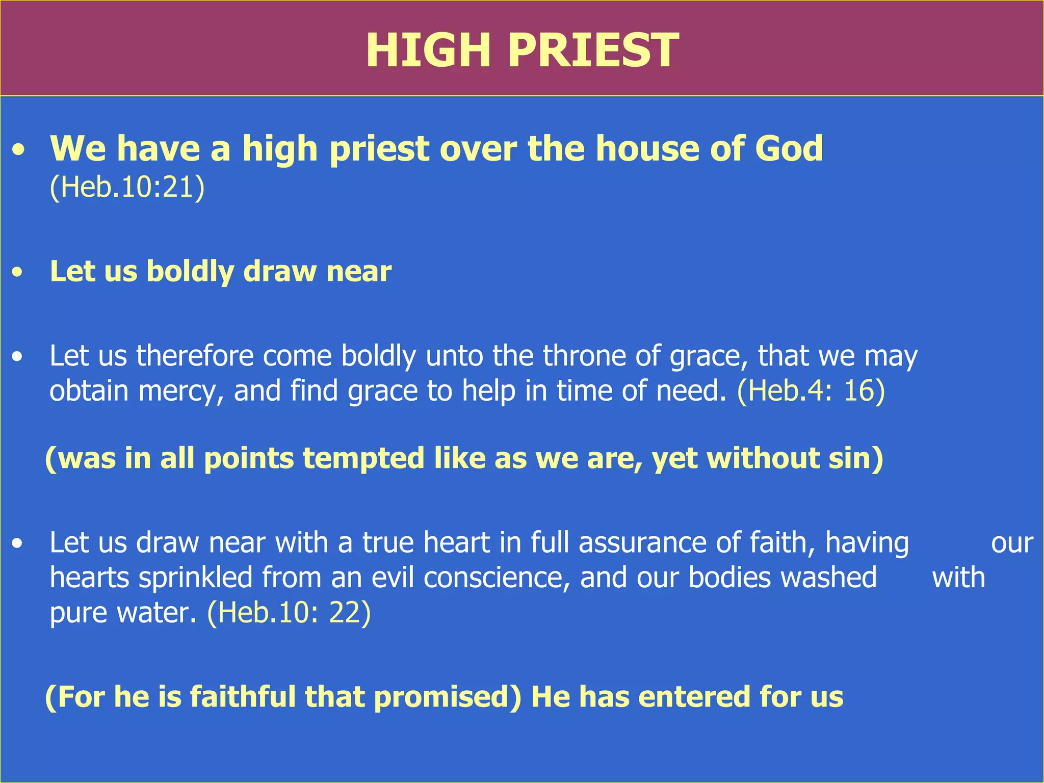HIGH PRIEST We have a high priest over the house of God  (Heb.10:21) Let us boldly draw near Let us therefore come boldly unto the throne of grace, that we may  obtain mercy, and find grace to help in time of need . (Heb.4: 16) (was in all points tempted like as we are, yet without sin) Let us draw near with a true heart in full assurance of faith, having  our hearts sprinkled from an evil conscience, and our bodies washed  with pure water . (Heb.10: 22) (For he is faithful that promised) He has entered for us  