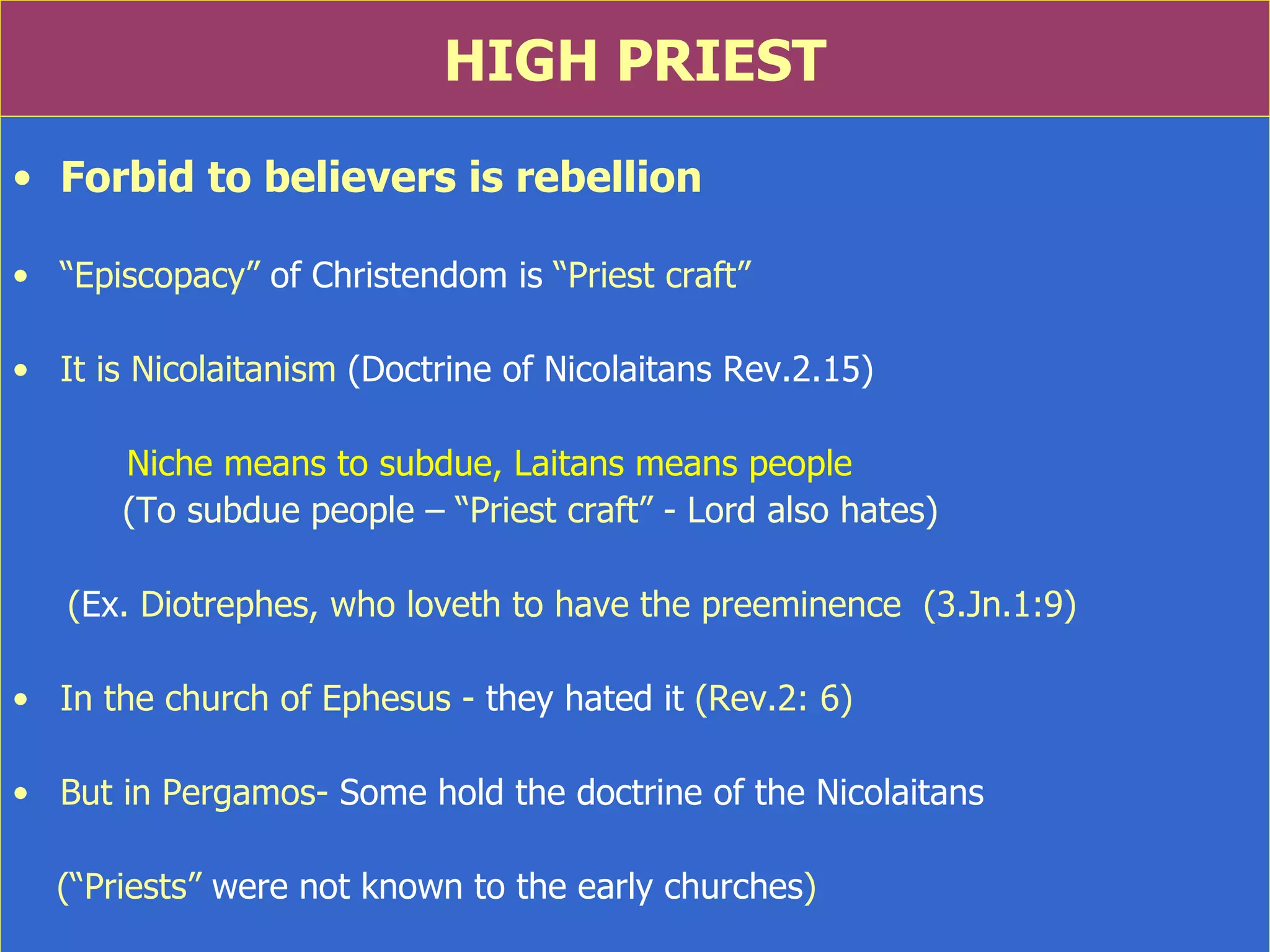 HIGH PRIEST Forbid to believers is rebellion “ Episcopacy”  of Christendom is  “Priest craft” It is Nicolaitanism  (Doctrine of Nicolaitans Rev.2.15)  Niche means to subdue, Laitans means people (To subdue people –  “Priest craft”  - Lord also hates) ( Ex . Diotrephes, who loveth to have the preeminence  (3.Jn.1:9) In the church of Ephesus -  they hated it  (Rev.2: 6) But in Pergamos-  Some hold the doctrine of the Nicolaitans (“Priests”  were not known to the early churches ) 