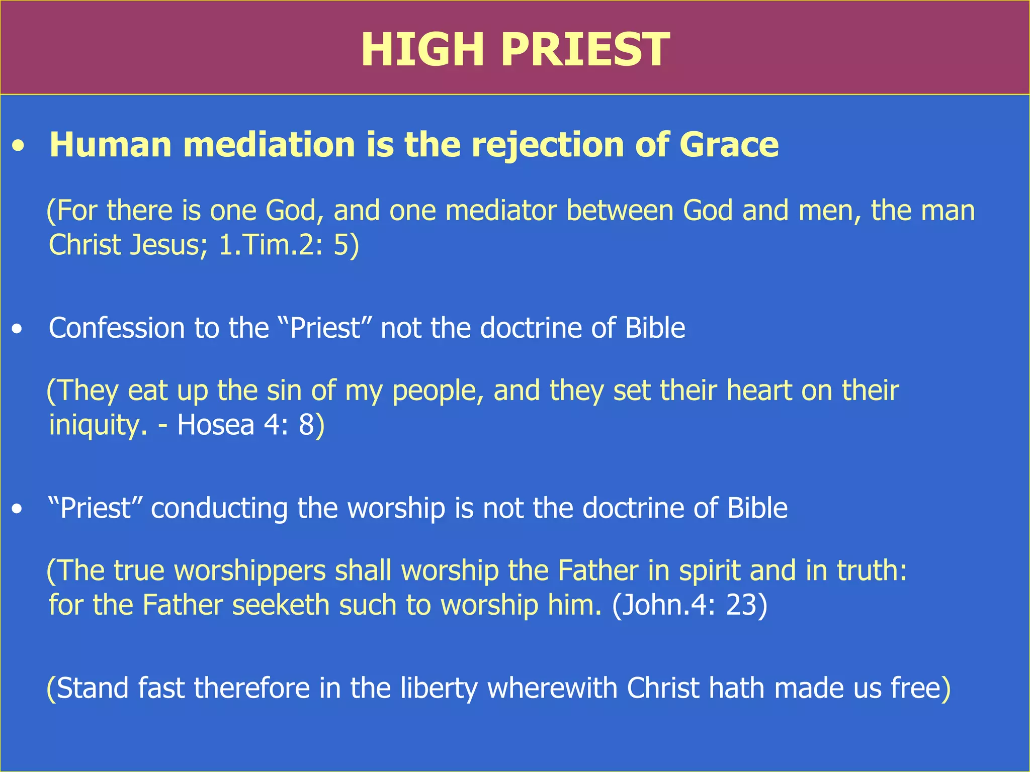 HIGH PRIEST Human mediation is the rejection of Grace (For there is one God, and one mediator between God and men, the man Christ Jesus; 1.Tim.2: 5) Confession to the “Priest” not the doctrine of Bible (They eat up the sin of my people, and they set their heart on their  iniquity. -  Hosea 4: 8 ) “ Priest” conducting the worship is not the doctrine of Bible (The true worshippers shall worship the Father in spirit and in truth:  for the Father seeketh such to worship him.  (John.4: 23) ( Stand fast therefore in the liberty wherewith Christ hath made us free )  