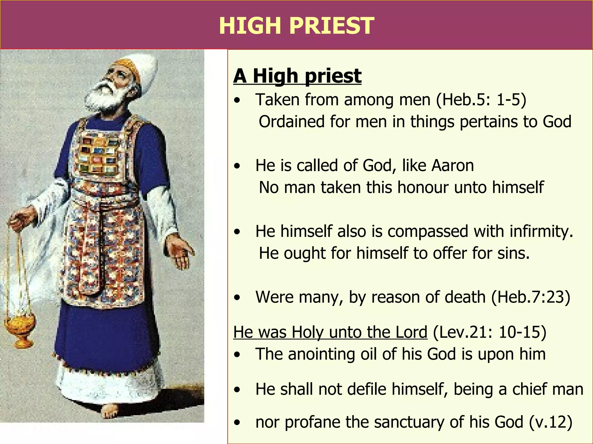 HIGH PRIEST A High priest Taken from among men (Heb.5: 1-5) Ordained for men in things pertains to God He is called of God, like Aaron No man taken this honour unto himself He himself also is compassed with infirmity. He ought for himself to offer for sins. Were many, by reason of death (Heb.7:23) He was Holy unto the Lord  (Lev.21: 10-15) The anointing oil of his God is upon him He shall not defile himself, being a chief man nor profane the sanctuary of his God (v.12) 