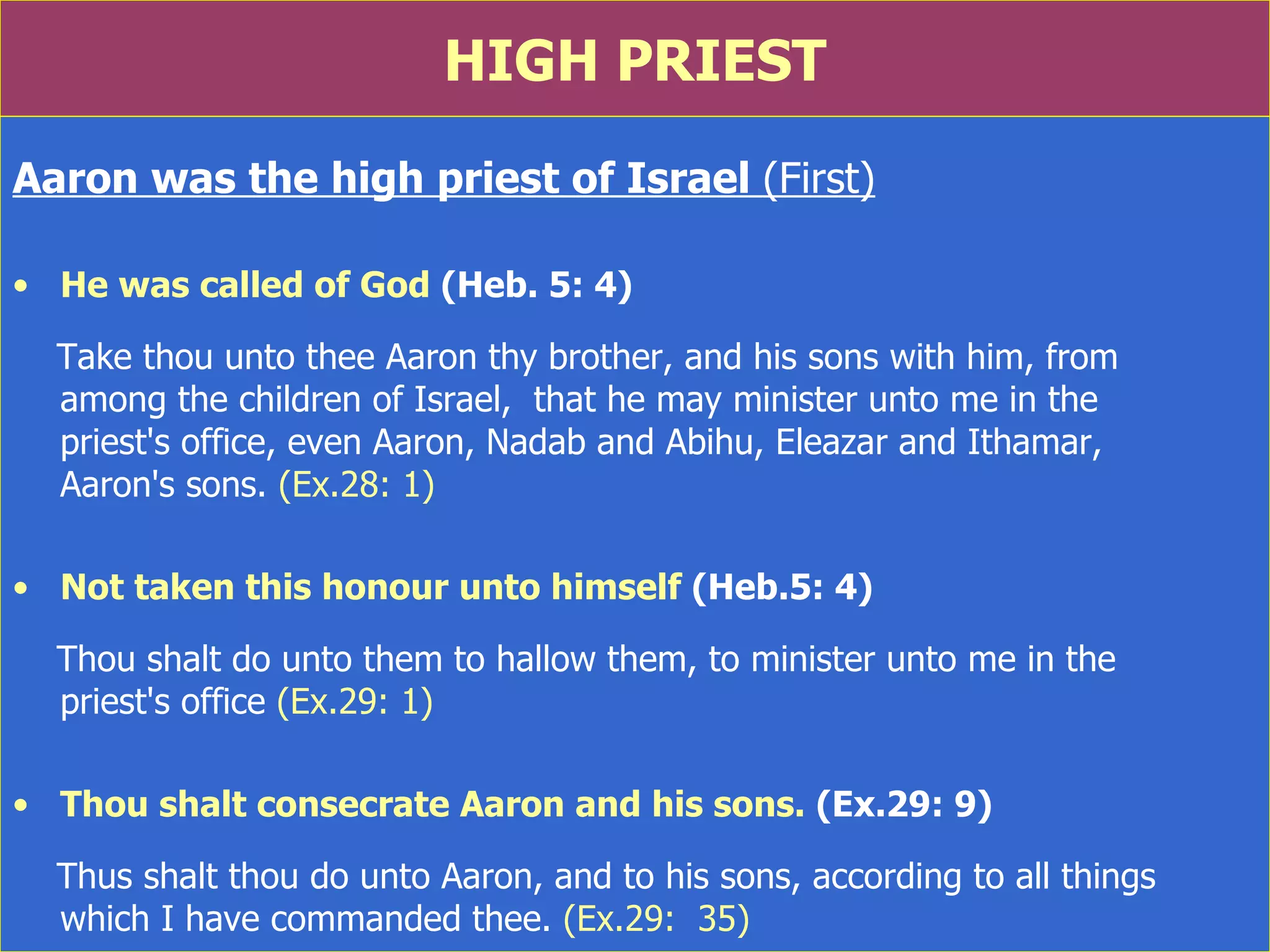 HIGH PRIEST Aaron was the high priest of Israel  (First) He was called of God  (Heb. 5: 4) Take thou unto thee Aaron thy brother, and his sons with him, from  among the children of Israel,  that he may minister unto me in the  priest's office, even Aaron, Nadab and Abihu, Eleazar and Ithamar,  Aaron's sons.  (Ex.28: 1) Not taken this honour unto himself  (Heb.5: 4) Thou shalt do unto them to hallow them, to minister unto me in the  priest's office  (Ex.29: 1) Thou shalt consecrate Aaron and his sons.  (Ex.29: 9) Thus shalt thou do unto Aaron, and to his sons, according to all things  which I have commanded thee.  (Ex.29:  35) 