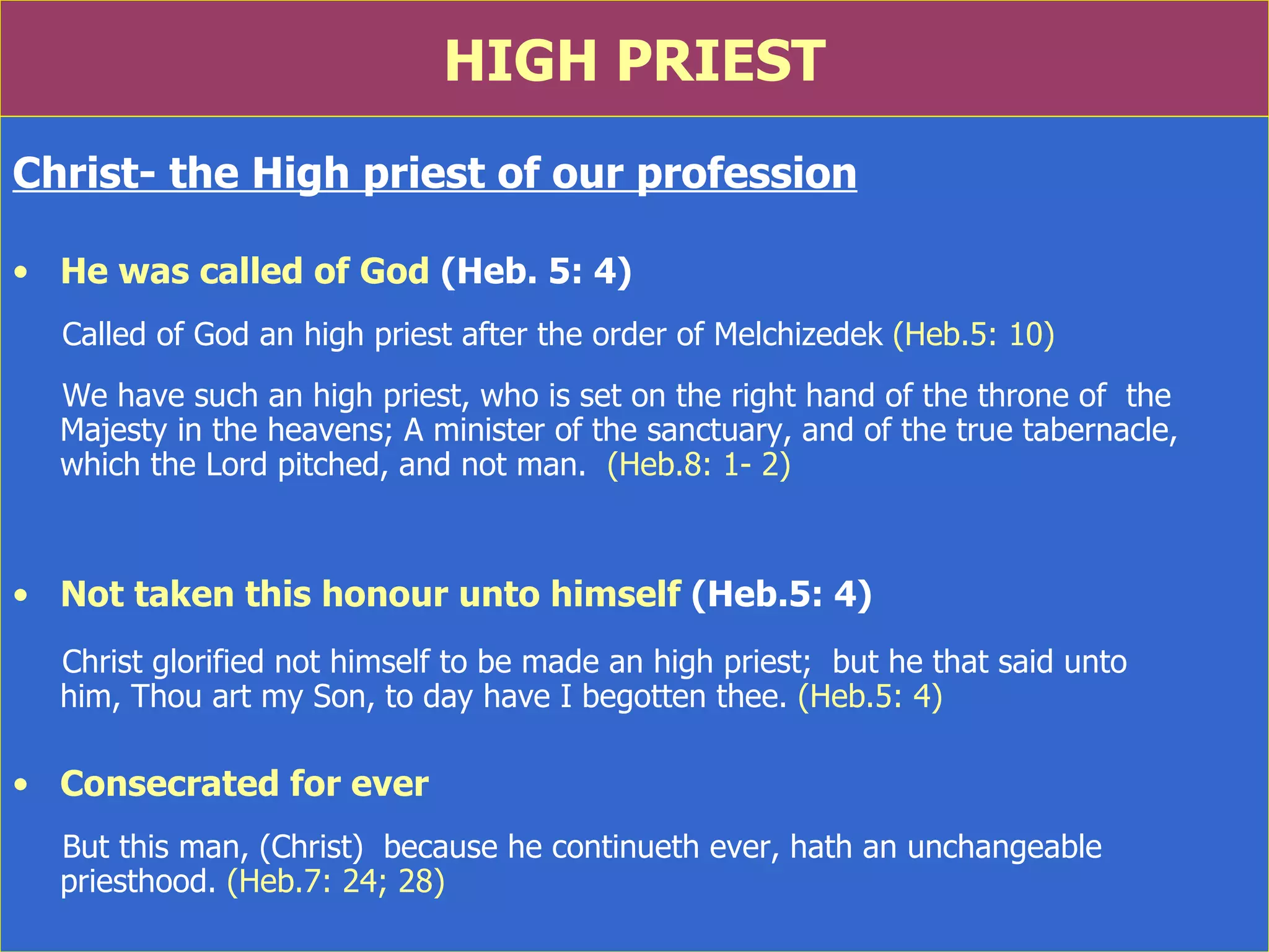 HIGH PRIEST Christ- the High priest of our profession He was called of God  (Heb. 5: 4) Called of God an high priest after the order of Melchizedek  (Heb.5: 10) We have such an high priest, who is set on the right hand of the throne of  the Majesty in the heavens; A minister of the sanctuary, and of the true tabernacle, which the Lord pitched, and not man.  (Heb.8: 1- 2) Not taken this honour unto himself  (Heb.5: 4) Christ glorified not himself to be made an high priest;  but he that said unto  him, Thou art my Son, to day have I begotten thee.  (Heb.5: 4) Consecrated for ever But this man, (Christ)  because he continueth ever, hath an unchangeable priesthood.  (Heb.7: 24; 28) 