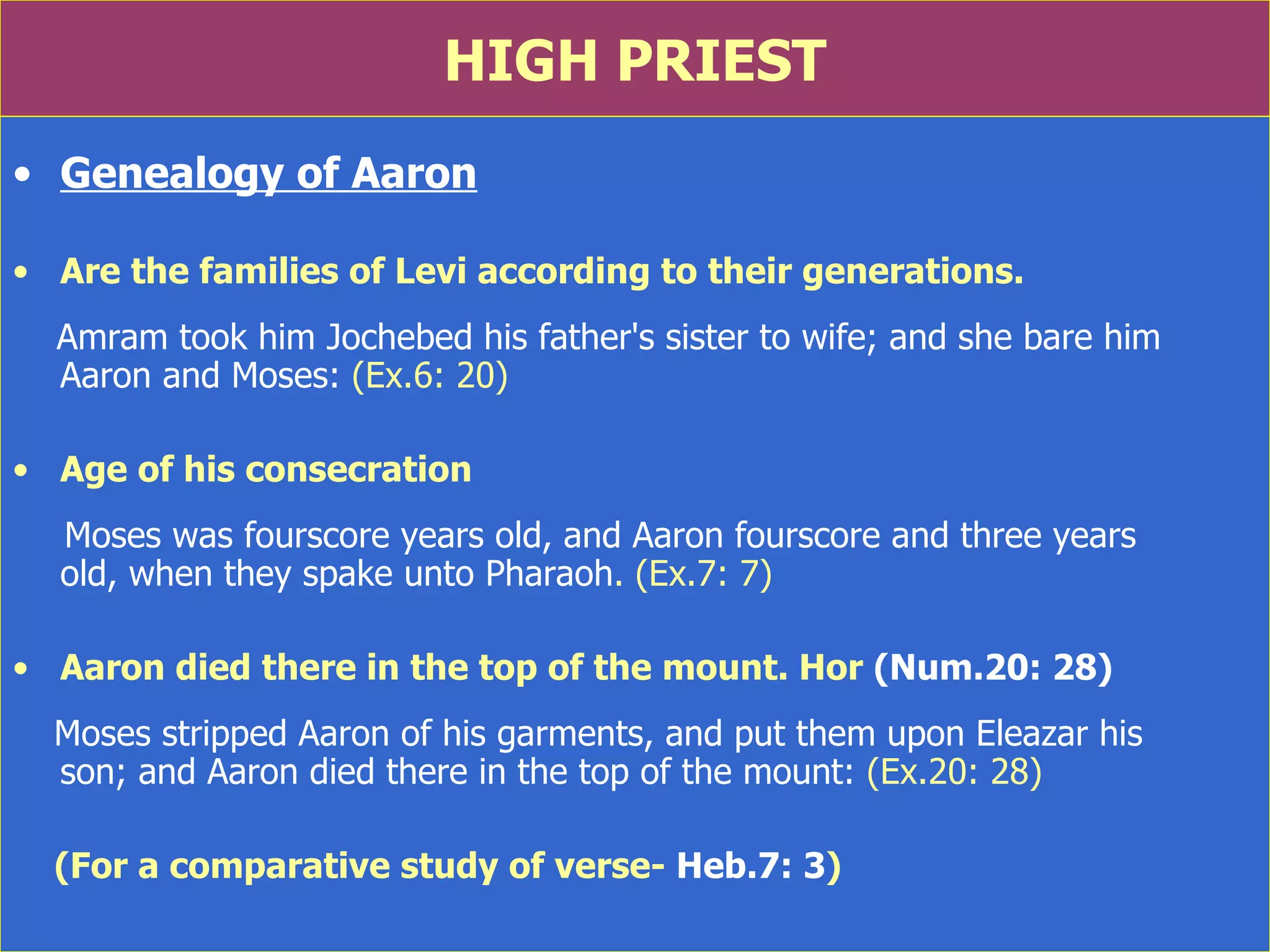 HIGH PRIEST Genealogy of Aaron Are the families of Levi according to their generations. Amram took him Jochebed his father's sister to wife; and she bare him Aaron and Moses:  (Ex.6: 20) Age of his consecration Moses was fourscore years old, and Aaron fourscore and three years  old, when they spake unto Pharaoh . (Ex.7: 7) Aaron died there in the top of the mount. Hor  (Num.20: 28) Moses stripped Aaron of his garments, and put them upon Eleazar his  son; and Aaron died there in the top of the mount:  (Ex.20: 28) (For a comparative study of verse-  Heb.7: 3 ) 