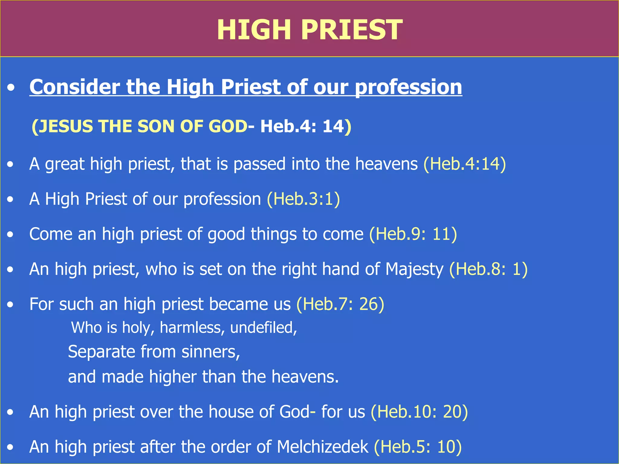 HIGH PRIEST Consider the High Priest of our profession (JESUS THE SON OF GOD - Heb.4: 14 ) A great high priest, that is passed into the heavens  (Heb.4:14) A High Priest of our profession  (Heb.3:1) Come an high priest of good things to come  (Heb.9: 11) An high priest, who is set on the right hand of Majesty  (Heb.8: 1) For such an high priest became us  (Heb.7: 26)    Who is holy, harmless, undefiled,  Separate from sinners,  and made higher than the heavens. An high priest over the house of God -  for us  (Heb.10: 20) An high priest after the order of Melchizedek  (Heb.5: 10) 