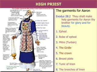 HIGH PRIEST The garments for Aaron Exodus 28:2   Thou shalt make holy garments for Aaron thy brother  for glory and for beauty. 1.  Ephod 2.  Robe of ephod 3.  Mitre (Turban) 4.  The Girdle 5.  The crown 6.  Breast plate 7.  Tunic of linen 8.  The breeches of linen  