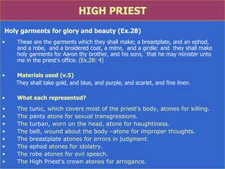 HIGH PRIEST Holy garments for glory and beauty (Ex.28) These are the garments which they shall make; a breastplate, and an ephod,  and a robe,  and a broidered coat, a mitre,  and a girdle: and  they shall make holy garments for Aaron thy brother, and his sons,  that he may minister unto  me in the priest's office.  (Ex.28: 4) Materials used (v.5) They shall take gold, and blue, and purple, and scarlet, and fine linen. What each represented? The  tunic,  which covers most of the priest's body, atones for killing.  The  pants  atone for sexual transgressions.  The  turban,  worn on the head, atone for haughtiness.  The  belt,  wound about the body –atone for improper thoughts.  The  breastplate  atones for errors in judgment.  The  ephod  atones for idolatry.  The  robe  atones for evil speech.  The  High Priest's   crown  atones for arrogance.  