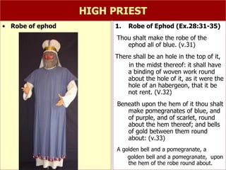 HIGH PRIEST Robe of Ephod (Ex.28:31-35) Thou shalt make the robe of the ephod all of blue. (v.31) There shall be an hole in the top of it,  in the midst thereof: it shall have a binding of woven work round about the hole of it, as it were the hole of an habergeon, that it be not rent. (V.32) Beneath upon the hem of it thou shalt make pomegranates of blue, and of purple, and of scarlet, round about the hem thereof; and bells of gold between them round about: (v.33) A golden bell and a pomegranate, a  golden bell and a pomegranate,  upon the hem of the robe round about. Robe of ephod 
