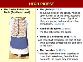 HIGH PRIEST The girdle  (Ex.28: 8) The curious girdle of the ephod, which is upon it, shall be of the same, according to the work thereof; even of gold, of blue, and purple, and scarlet, and fine twined linen.  (Ex.28: 8) Robe of the Ephod  (v.31-35) The blue robe under the Ephod  Tunic or a broidered coat  (v.39) And thou shalt embroider the coat of  fine linen, (Covered almost the full, and close to the body) The breeches  (v.42-43) Thou shalt make them linen breeches to cover their nakedness; from the loins even unto the thighs they shall reach:  The Girdle, Ephod and Tunic (Broidered coat) 