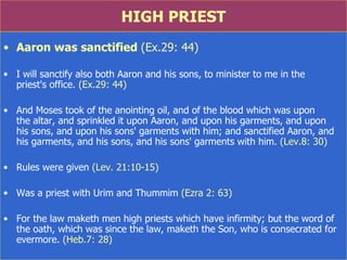 HIGH PRIEST Aaron was sanctified  (Ex.29: 44) I will sanctify also both Aaron and his sons, to minister to me in the  priest's office.  (Ex.29: 44) And Moses took of the anointing oil, and of the blood which was upon  the altar, and sprinkled it upon Aaron, and upon his garments, and upon  his sons, and upon his sons' garments with him; and sanctified Aaron, and his garments, and his sons, and his sons' garments with him.  (Lev.8: 30) Rules were given  (Lev. 21:10-15) Was a priest with Urim and Thummim  (Ezra 2: 63) For the law maketh men high priests which have infirmity; but the word of the oath, which was since the law, maketh the Son, who is consecrated for evermore.  (Heb.7: 28) 