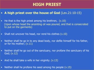 HIGH PRIEST A high priest over the house of God  (Lev.21:10-15) He that is the high priest among his brethren,  (v.10) (Upon whose head the anointing oil was poured, and that is consecrated  to put on the garments)  Shall not uncover his head, nor rend his clothes  (v.10) Neither shall he go in to any dead body, nor defile himself for his father,  or for his mother;  (v.11) Neither shall he go out of the sanctuary, nor profane the sanctuary of his God;  (v.12) And he shall take a wife in her virginity.  (v.13) Neither shall he profane his seed among his people  (v.15) 