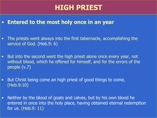 HIGH PRIEST Entered to the most holy once in an year The priests went always into the first tabernacle, accomplishing the  service of God.  (Heb.9: 6) But into the second went the high priest alone once every year, not  without blood, which he offered for himself, and for the errors of the  people  (v.7) But Christ being come an high priest of good things to come,  (Heb.9:10) Neither by the blood of goats and calves, but by his own blood he  entered in once into the holy place, having obtained eternal redemption  for us.  (Heb.9: 11) 