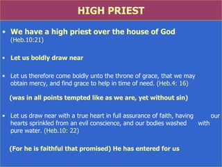 HIGH PRIEST We have a high priest over the house of God  (Heb.10:21) Let us boldly draw near Let us therefore come boldly unto the throne of grace, that we may  obtain mercy, and find grace to help in time of need . (Heb.4: 16) (was in all points tempted like as we are, yet without sin) Let us draw near with a true heart in full assurance of faith, having  our hearts sprinkled from an evil conscience, and our bodies washed  with pure water . (Heb.10: 22) (For he is faithful that promised) He has entered for us  