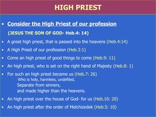 HIGH PRIEST Consider the High Priest of our profession (JESUS THE SON OF GOD - Heb.4: 14 ) A great high priest, that is passed into the heavens  (Heb.4:14) A High Priest of our profession  (Heb.3:1) Come an high priest of good things to come  (Heb.9: 11) An high priest, who is set on the right hand of Majesty  (Heb.8: 1) For such an high priest became us  (Heb.7: 26)    Who is holy, harmless, undefiled,  Separate from sinners,  and made higher than the heavens. An high priest over the house of God -  for us  (Heb.10: 20) An high priest after the order of Melchizedek  (Heb.5: 10) 