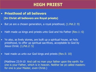 HIGH PRIEST Priesthood of all believers (In Christ all believers are Royal priests) But ye are a chosen generation, a royal priesthood,  (1.Pet.2: 9) Hath made us kings and priests unto God and his Father  (Rev.1: 6) Ye also, as lively stones, are built up a spiritual house, an holy  priesthood, to offer up spiritual sacrifices, acceptable to God by  Jesus Christ.  (1,Pet.2: 5) hast made us unto our God kings and priests  (Rev.5: 10) (Matthew 23:9-10  And call no man your father upon the earth: for  one is your Father, which is in heaven. Neither be ye called masters:  for one is your Master, even Christ .) 