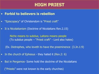 HIGH PRIEST Forbid to believers is rebellion “ Episcopacy”  of Christendom is  “Priest craft” It is Nicolaitanism  (Doctrine of Nicolaitans Rev.2.15)  Niche means to subdue, Laitans means people (To subdue people –  “Priest craft”  - Lord also hates) ( Ex . Diotrephes, who loveth to have the preeminence  (3.Jn.1:9) In the church of Ephesus -  they hated it  (Rev.2: 6) But in Pergamos-  Some hold the doctrine of the Nicolaitans (“Priests”  were not known to the early churches ) 