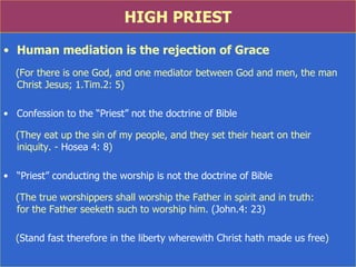 HIGH PRIEST Human mediation is the rejection of Grace (For there is one God, and one mediator between God and men, the man Christ Jesus; 1.Tim.2: 5) Confession to the “Priest” not the doctrine of Bible (They eat up the sin of my people, and they set their heart on their  iniquity. -  Hosea 4: 8 ) “ Priest” conducting the worship is not the doctrine of Bible (The true worshippers shall worship the Father in spirit and in truth:  for the Father seeketh such to worship him.  (John.4: 23) ( Stand fast therefore in the liberty wherewith Christ hath made us free )  