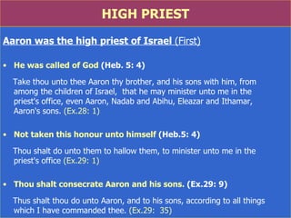 HIGH PRIEST Aaron was the high priest of Israel  (First) He was called of God  (Heb. 5: 4) Take thou unto thee Aaron thy brother, and his sons with him, from  among the children of Israel,  that he may minister unto me in the  priest's office, even Aaron, Nadab and Abihu, Eleazar and Ithamar,  Aaron's sons.  (Ex.28: 1) Not taken this honour unto himself  (Heb.5: 4) Thou shalt do unto them to hallow them, to minister unto me in the  priest's office  (Ex.29: 1) Thou shalt consecrate Aaron and his sons.  (Ex.29: 9) Thus shalt thou do unto Aaron, and to his sons, according to all things  which I have commanded thee.  (Ex.29:  35) 