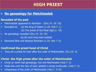 HIGH PRIEST No genealogy for Melchizedek Revealed of the past Melchizedek appeared to Abraham  (Gen.14: 18- 20) Revealed as  (a) the king of Salem  (v.18; Heb.7: 1) (b) The priest of the Most high  (v. 19) No genealogy revealed  (Gen.14: 18- 20) (a) No such king seen existed Received tithe and blessed Abraham  (v.19; Heb 7: 6) Confirmed the priest hood of Christ Thou art a priest for ever after the order of Melchizedek.  (Ps.110: 4) Christ- the High priest after the order of Melchizedek   Christ on earth had genealogy; but not Melchizedek  (Heb.7: 3) Made like unto the Son of God; abideth a priest continually.  (Heb.7: 3) Uniqueness of the order of Melchizedek  (Heb.7: 4-10) 