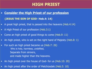 HIGH PRIEST Consider the High Priest of our profession (JESUS THE SON OF GOD - Heb.4: 14 ) A great high priest, that is passed into the heavens  (Heb.4:14) A High Priest of our profession  (Heb.3:1) Come an high priest of good things to come  (Heb.9: 11) An high priest, who is set on the right hand of Majesty  (Heb.8: 1) For such an high priest became us  (Heb.7: 26)    Who is holy, harmless, undefiled,  Separate from sinners,  and made higher than the heavens. An high priest over the house of God -  for us  (Heb.10: 20) An high priest after the order of Melchizedek  (Heb.5: 10) 