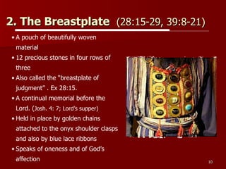 2. The Breastplate  (28:15-29, 39:8-21)   A pouch of beautifully woven material 12 precious stones in four rows of three Also called the “breastplate of judgment” . Ex 28:15. A continual memorial before the Lord. ( Josh. 4: 7; Lord’s supper) Held in place by golden chains attached to the onyx shoulder clasps and also by blue lace ribbons  Speaks of oneness and of God’s affection 