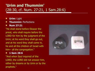 'Urim and Thummim'   (28:30, cf. Num. 27:21, 1 Sam.28:6)  Urim:  Light Thummim:  Perfections Num 27:21  "He shall stand before Eleazar the  priest, who shall inquire before the  LORD for him by the judgment of the  Urim; at his word they shall go out,  and at his word they shall come in,  he and all the children of Israel with  him-- all the congregation."   1 Sam 28:6  "And when Saul inquired of the  LORD, the LORD did not answer him,  either by dreams or by Urim or by the  prophets."  