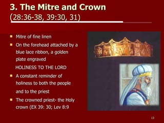 3. The Mitre and Crown   ( 28:36-38, 39:30, 31)   Mitre of fine linen On the forehead attached by a blue lace ribbon, a golden plate engraved  HOLINESS TO THE LORD A constant reminder of holiness to both the people and to the priest   The crowned priest- the Holy crown (EX 39: 30; Lev 8:9 