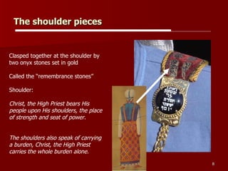 The shoulder pieces Clasped together at the shoulder by two onyx stones set in gold Called the “remembrance stones” Shoulder:  Christ, the High Priest bears His people upon His shoulders, the place of strength and seat of power.  The shoulders also speak of carrying a burden, Christ, the High Priest carries the whole burden alone.  