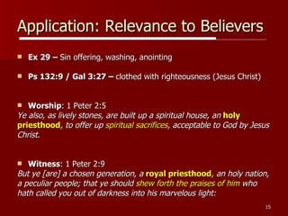 Application: Relevance to Believers Ex 29 –  Sin offering, washing, anointing Ps 132:9 / Gal 3:27 –  clothed with righteousness (Jesus Christ) Worship : 1 Peter 2:5  Ye also, as lively stones, are built up a spiritual house, an  holy  priesthood , to offer up  spiritual sacrifices , acceptable to God by Jesus  Christ .  Witness : 1 Peter 2:9  But ye [are] a chosen generation, a  royal priesthood , an holy nation,  a peculiar people; that ye should  shew forth the praises of him  who  hath called you out of darkness into his marvelous light:  