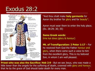 Exodus 28:2 “ And thou shalt make  holy garments  for  Aaron thy brother for  glory  and for  beauty” .  Aaron must wear them to enter the holy place.  (Ex. 28:29; 30; 35) Same Greek words :  time kai doxa (glory & honour) Mt. of Transfiguration: 2 Peter 1:17  –  For  he received from God the Father  honour and  glory , when there came such a voice to him  from the excellent glory, This is my beloved  Son, in whom I am well pleased. Priest who was also the Sacrifice: Heb 2:9  -  But we see Jesus, who was made a little lower than the angels for the suffering of death, crowned with  glory and honour ; that he by the grace of God should taste death for every man. 