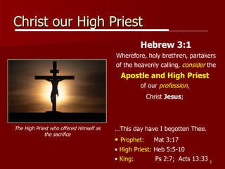 Christ our High Priest Hebrew 3:1 Wherefore, holy brethren, partakers of the heavenly calling,  consider  the  Apostle and High   Priest   of our  profession ,  Christ  Jesus ;   … This day have I begotten Thee. Prophet :  Mat 3:17 High Priest : Heb 5:5-10 King :  Ps 2:7;  Acts 13:33 The High Priest who offered Himself as the sacrifice 