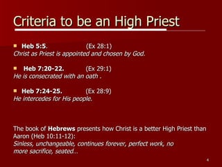 Criteria to be an High Priest Heb 5:5 .  (Ex 28:1) Christ as Priest is appointed and chosen by God. Heb 7:20-22.   (Ex 29:1) He is consecrated with an oath . Heb 7:24-25.   (Ex 28:9) He intercedes for His people. The book of  Hebrews  presents how Christ is a better High Priest than  Aaron (Heb 10:11-12):  Sinless, unchangeable, continues forever, perfect work, no  more sacrifice, seated… 