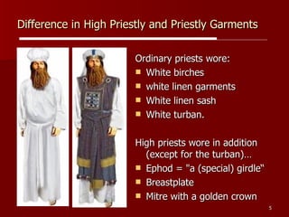 Difference in High Priestly and Priestly Garments Ordinary priests wore:  White birches  white linen garments  White linen sash White turban.  High priests wore in addition (except for the turban)… Ephod = "a (special) girdle“ Breastplate Mitre with a golden crown 