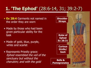 1. 'The Ephod'  (28:6-14, 31; 39:2-7)  Ex 28:4  Garments not named in the order they are worn  Made by those who had been given particular ability for the task Made of gold, blue, purple,  white and scarlet Represents Priestly grace:  Ephod resembled the veil of the sanctuary but without the cherubim; and with the gold Curious Girdle/ Sash Robe of Ephod Ex 28:31 Shoulder Straps Bells & Pomegranates 