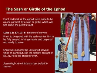 The Sash or Girdle of the Ephod   Front and back of the ephod were made to be as one garment by a sash or girdle, which was tied about the priest's waist Luke 12: 37; 17: 8.  Emblem of service Priest to be girded with his sash was for him to be fully arrayed in his garments and prepared and ready to serve.  Christ was not only the unwearied servant while on earth but, like the Hebrew servant of Ex. 21, He is the priest for ever. Accordingly He ministers on our behalf in heaven. 